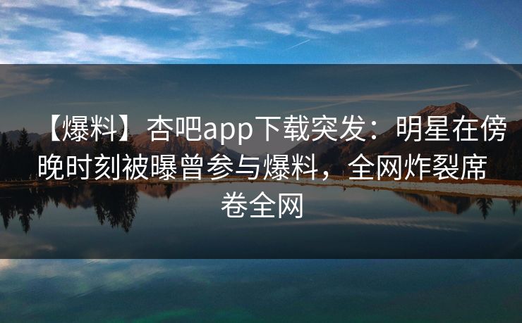 【爆料】杏吧app下载突发：明星在傍晚时刻被曝曾参与爆料，全网炸裂席卷全网