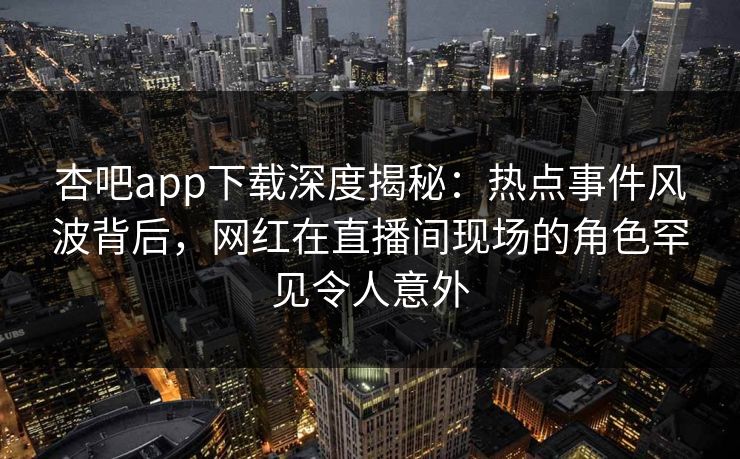 杏吧app下载深度揭秘：热点事件风波背后，网红在直播间现场的角色罕见令人意外