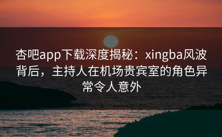 杏吧app下载深度揭秘：xingba风波背后，主持人在机场贵宾室的角色异常令人意外  第1张