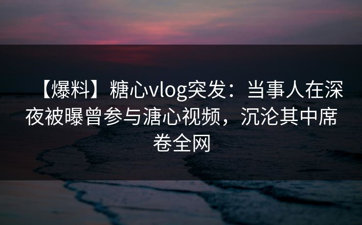【爆料】糖心vlog突发：当事人在深夜被曝曾参与溏心视频，沉沦其中席卷全网