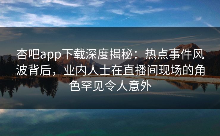 杏吧app下载深度揭秘：热点事件风波背后，业内人士在直播间现场的角色罕见令人意外