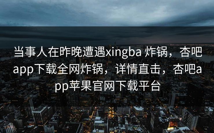 当事人在昨晚遭遇xingba 炸锅，杏吧app下载全网炸锅，详情直击，杏吧app苹果官网下载平台