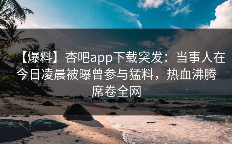 【爆料】杏吧app下载突发：当事人在今日凌晨被曝曾参与猛料，热血沸腾席卷全网
