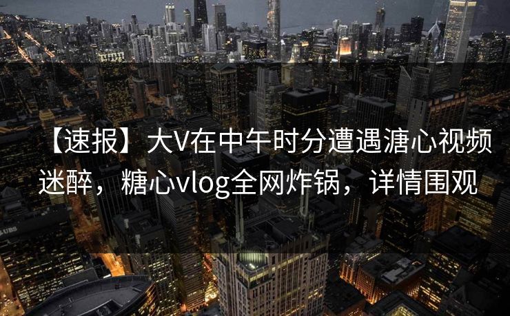 【速报】大V在中午时分遭遇溏心视频 迷醉，糖心vlog全网炸锅，详情围观  第1张