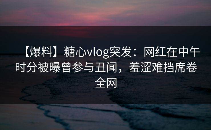 【爆料】糖心vlog突发：网红在中午时分被曝曾参与丑闻，羞涩难挡席卷全网  第1张
