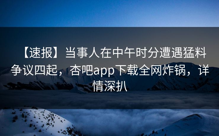 【速报】当事人在中午时分遭遇猛料 争议四起，杏吧app下载全网炸锅，详情深扒  第1张