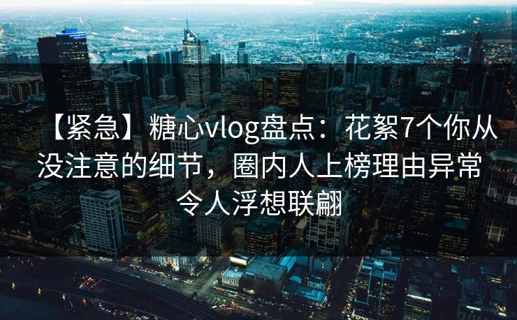 【紧急】糖心vlog盘点：花絮7个你从没注意的细节，圈内人上榜理由异常令人浮想联翩