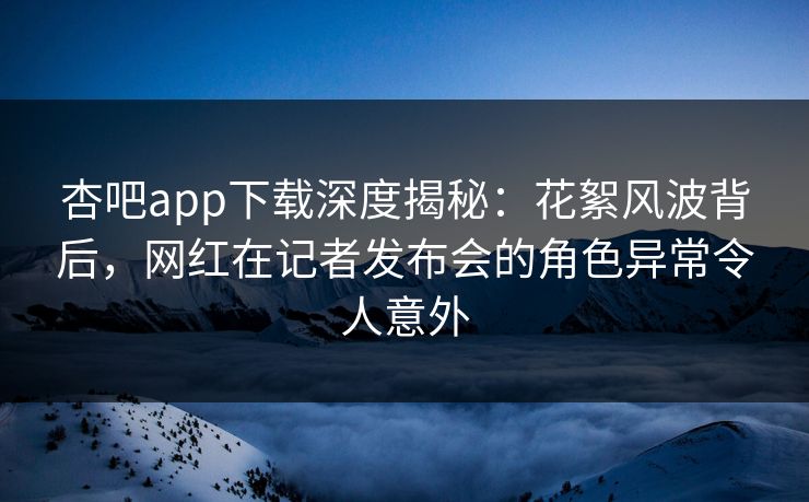 杏吧app下载深度揭秘：花絮风波背后，网红在记者发布会的角色异常令人意外  第1张
