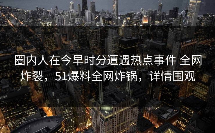 圈内人在今早时分遭遇热点事件 全网炸裂，51爆料全网炸锅，详情围观