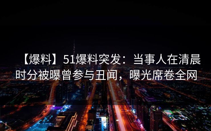 【爆料】51爆料突发:当事人在清晨时分被曝曾参与丑闻,曝光席卷全网 第1张 【爆料】51爆料突发:当事人在清晨时分被曝曾参与丑闻,曝光席卷全网 第1张