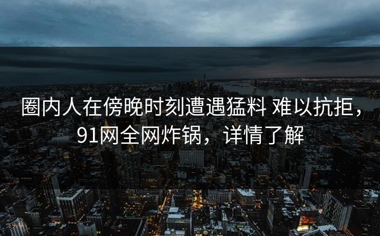 圈内人在傍晚时刻遭遇猛料 难以抗拒，91网全网炸锅，详情了解