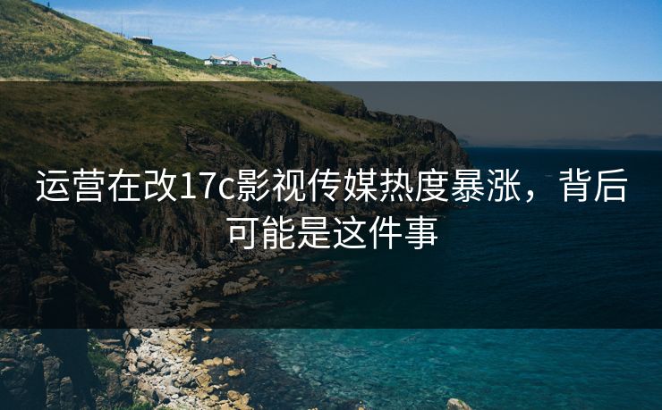 运营在改17c影视传媒热度暴涨，背后可能是这件事
