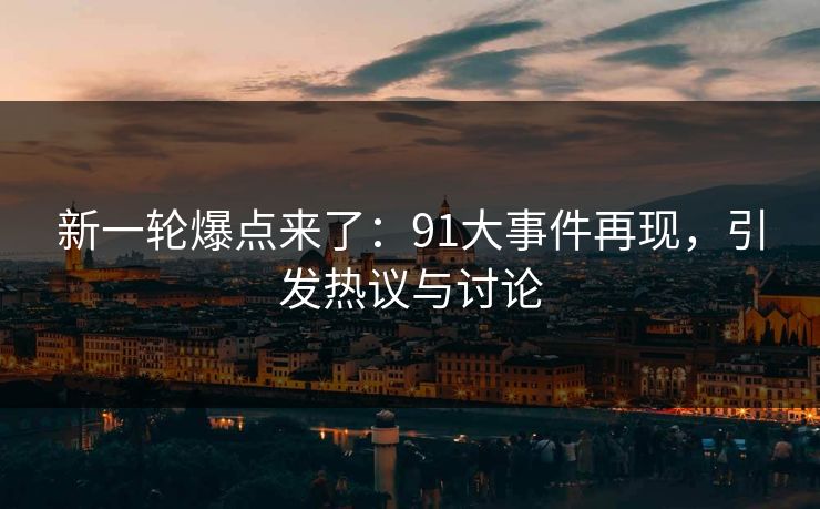 新一轮爆点来了：91大事件再现，引发热议与讨论