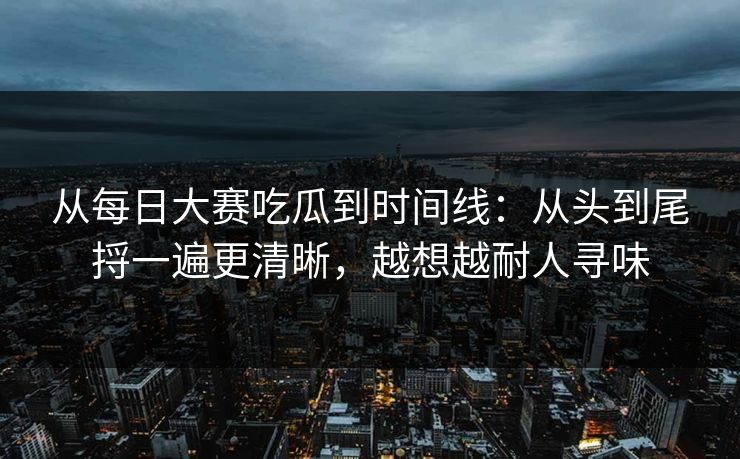 从每日大赛吃瓜到时间线：从头到尾捋一遍更清晰，越想越耐人寻味