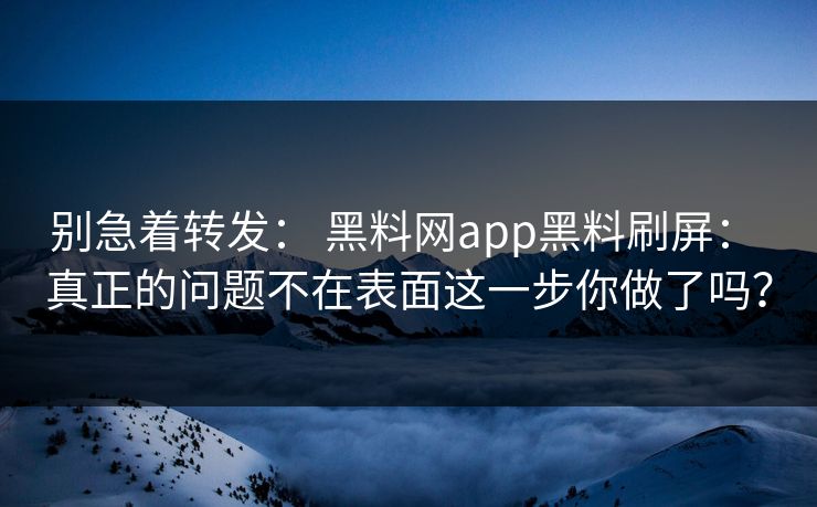 别急着转发： 黑料网app黑料刷屏： 真正的问题不在表面这一步你做了吗？