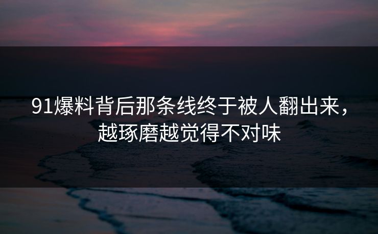91爆料背后那条线终于被人翻出来，越琢磨越觉得不对味