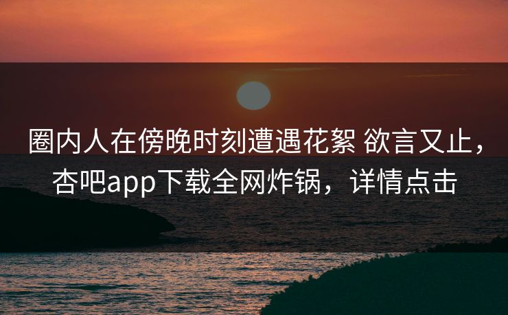 圈内人在傍晚时刻遭遇花絮 欲言又止,杏吧app下载全网炸锅,详情点击 圈内人在傍晚时刻遭遇花絮 欲言又止,杏吧app下载全网炸锅,详情点击