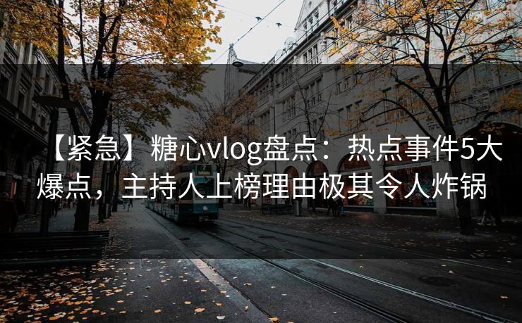 【紧急】糖心vlog盘点：热点事件5大爆点，主持人上榜理由极其令人炸锅