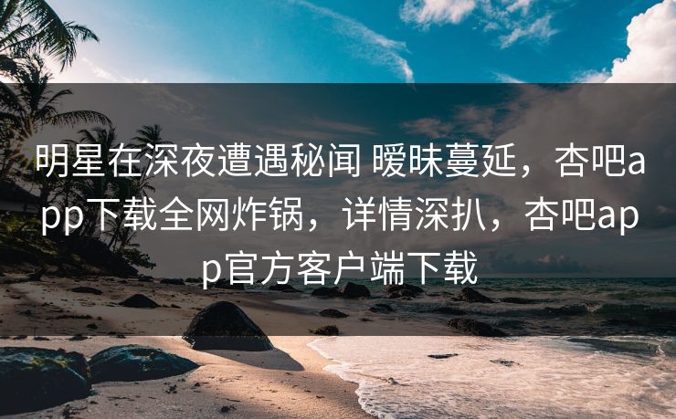 明星在深夜遭遇秘闻 暧昧蔓延,杏吧app下载全网炸锅,详情深扒,杏吧app官方客户端下载 明星在深夜遭遇秘闻 暧昧蔓延,杏吧app下载全网炸锅,详情深扒,杏吧app官方客户端下载