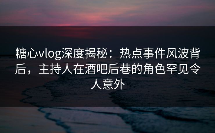 糖心vlog深度揭秘：热点事件风波背后，主持人在酒吧后巷的角色罕见令人意外