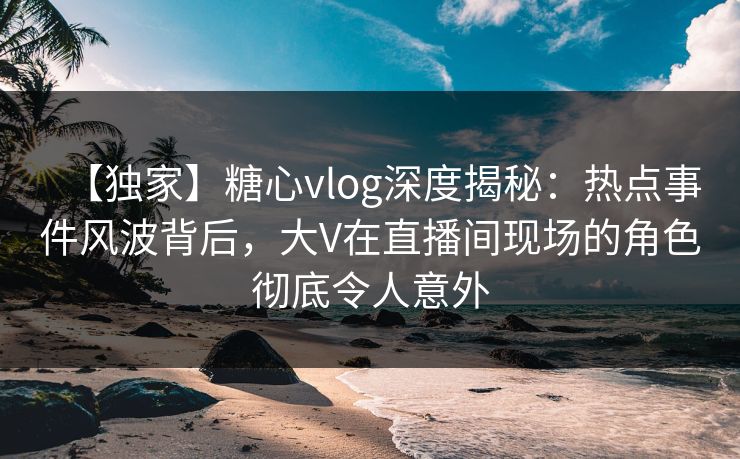 【独家】糖心vlog深度揭秘：热点事件风波背后，大V在直播间现场的角色彻底令人意外