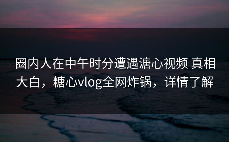 圈内人在中午时分遭遇溏心视频 真相大白，糖心vlog全网炸锅，详情了解