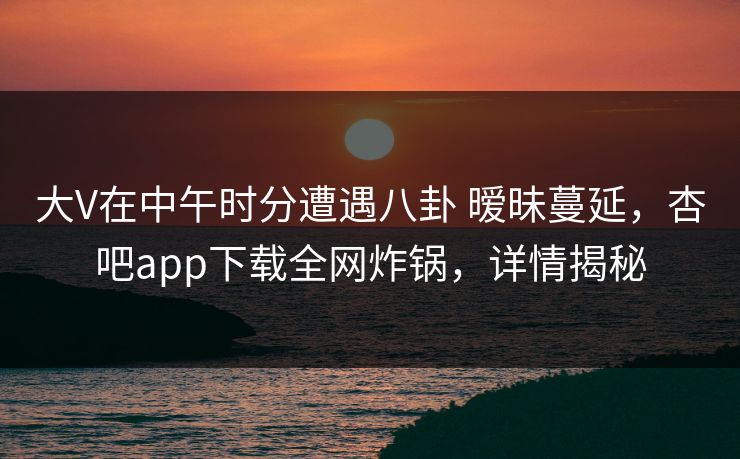 大V在中午时分遭遇八卦 暧昧蔓延，杏吧app下载全网炸锅，详情揭秘