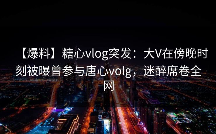 【爆料】糖心vlog突发:大V在傍晚时刻被曝曾参与唐心volg,迷醉席卷全网 【爆料】糖心vlog突发:大V在傍晚时刻被曝曾参与唐心volg,迷醉席卷全网