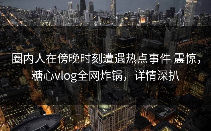 圈内人在傍晚时刻遭遇热点事件 震惊，糖心vlog全网炸锅，详情深扒