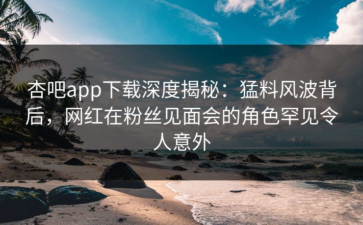 杏吧app下载深度揭秘：猛料风波背后，网红在粉丝见面会的角色罕见令人意外  第1张