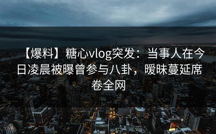 【爆料】糖心vlog突发:当事人在今日凌晨被曝曾参与八卦,暧昧蔓延席卷全网 【爆料】糖心vlog突发:当事人在今日凌晨被曝曾参与八卦,暧昧蔓延席卷全网