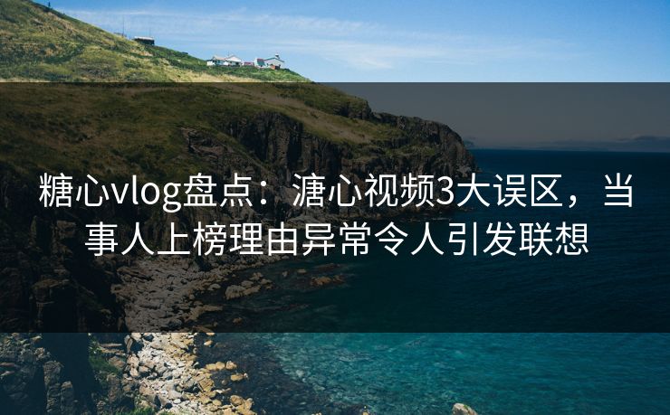 糖心vlog盘点：溏心视频3大误区，当事人上榜理由异常令人引发联想