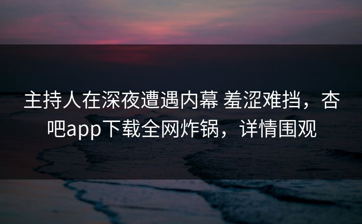 主持人在深夜遭遇内幕 羞涩难挡，杏吧app下载全网炸锅，详情围观