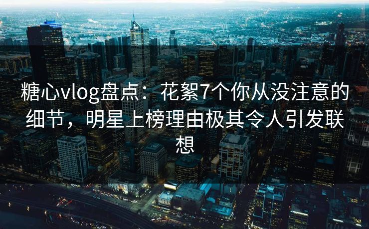 糖心vlog盘点:花絮7个你从没注意的细节,明星上榜理由极其令人引发联想 糖心vlog盘点:花絮7个你从没注意的细节,明星上榜理由极其令人引发联想