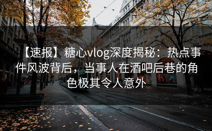 【速报】糖心vlog深度揭秘：热点事件风波背后，当事人在酒吧后巷的角色极其令人意外