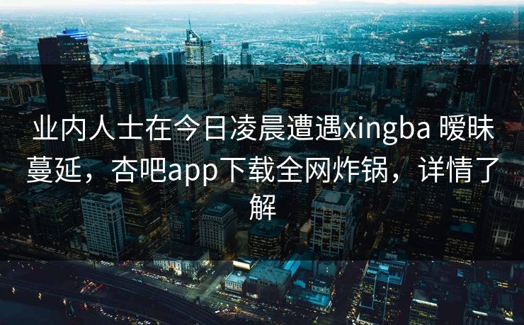 业内人士在今日凌晨遭遇xingba 暧昧蔓延，杏吧app下载全网炸锅，详情了解