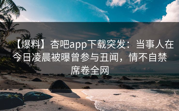 【爆料】杏吧app下载突发:当事人在今日凌晨被曝曾参与丑闻,情不自禁席卷全网 【爆料】杏吧app下载突发:当事人在今日凌晨被曝曾参与丑闻,情不自禁席卷全网