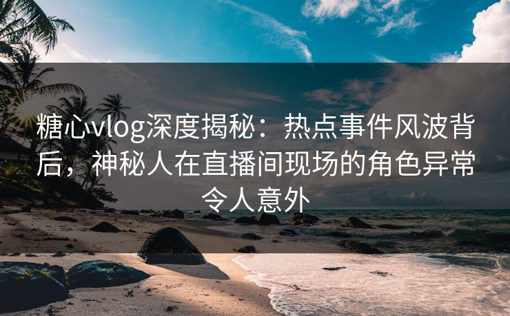 糖心vlog深度揭秘：热点事件风波背后，神秘人在直播间现场的角色异常令人意外