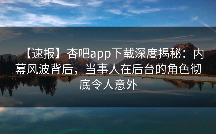 【速报】杏吧app下载深度揭秘:内幕风波背后,当事人在后台的角色彻底令人意外 【速报】杏吧app下载深度揭秘:内幕风波背后,当事人在后台的角色彻底令人意外