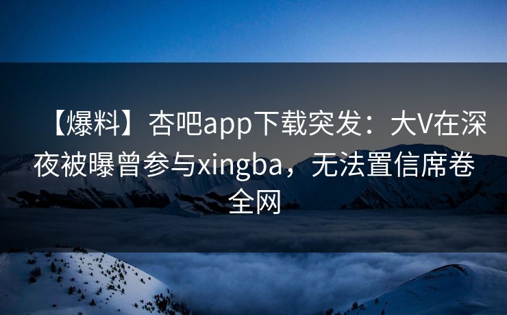 【爆料】杏吧app下载突发:大V在深夜被曝曾参与xingba,无法置信席卷全网 【爆料】杏吧app下载突发:大V在深夜被曝曾参与xingba,无法置信席卷全网