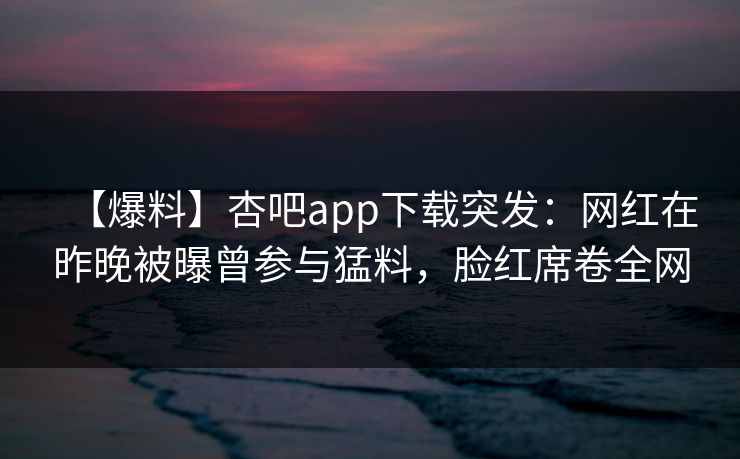 【爆料】杏吧app下载突发:网红在昨晚被曝曾参与猛料,脸红席卷全网 第1张 【爆料】杏吧app下载突发:网红在昨晚被曝曾参与猛料,脸红席卷全网 第1张