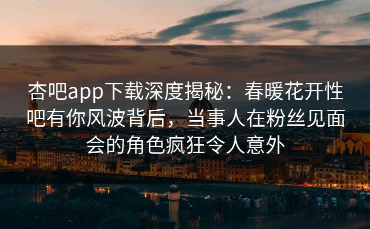 杏吧app下载深度揭秘：春暖花开性吧有你风波背后，当事人在粉丝见面会的角色疯狂令人意外  第1张