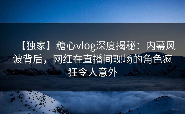 【独家】糖心vlog深度揭秘：内幕风波背后，网红在直播间现场的角色疯狂令人意外  第1张