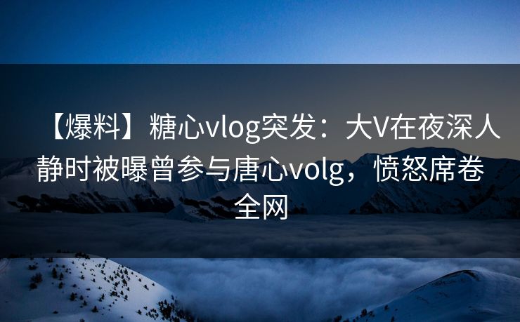 【爆料】糖心vlog突发：大V在夜深人静时被曝曾参与唐心volg，愤怒席卷全网  第1张