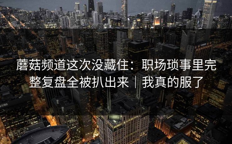 蘑菇频道这次没藏住：职场琐事里完整复盘全被扒出来｜我真的服了  第1张