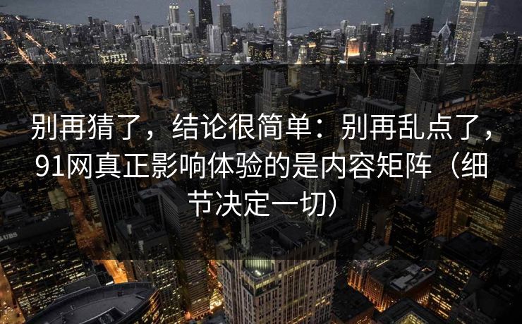 别再猜了，结论很简单：别再乱点了，91网真正影响体验的是内容矩阵（细节决定一切）